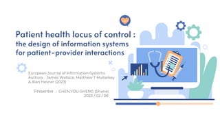 Patient health locus of control :
the design of information systems
for patient-provider interactions
European Journal of Information Systems
Authors：James Wallace, Matthew T Mullarkey
& Alan Hevner (2023)
Presenter ：CHEN,YOU-SHENG (Shane)
2023 / 02 / 08
 