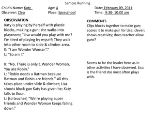 Sample Running
Child’s Name: Katy Age: 4 Date: February 09, 2011
Observer: Cleo Place: Spreschool Time: 9:30- 10:00 am
OBSERVATION
Katy is playing by herself with plastic
blocks, making a gun; she walks into
playroom; “Lisa would you play with me?
I’m tired of playing by myself; They walk
into other room to slide & climber area.
K: “I am Wonder Woman”.”
L: “So am I.”
K: “No. There is only 1 Wonder Woman.
You are Robin.”
L: “Robin needs a Batman because
Batman and Robin are friends.” All this
takes place under slide & climber; Lisa
shoots block gun Katy has given he; Katy
falls to floor.
L: (to teacher) “We’re playing super
friends and Wonder Woman keeps falling
down.”
COMMENTS
Clips blocks together to make gun;
copies it to make gun for Lisa; clever;
shows creativity; does teacher allow
guns?
Seems to be the leader here as in
other activities I have observed. Lisa
is the friend she most often plays
with.
 