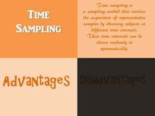 Time
Sampling
Time sampling is
a sampling method that involves
the acquisition of representative
samples by observing subjects at
different time intervals.
These time intervals can be
chosen randomly or
systematically.
Advantages Disadvantages
 