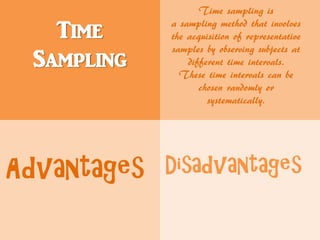 Time
Sampling
Time sampling is
a sampling method that involves
the acquisition of representative
samples by observing subjects at
different time intervals.
These time intervals can be
chosen randomly or
systematically.
Advantages Disadvantages
 