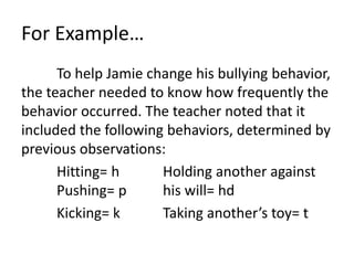 For Example…
To help Jamie change his bullying behavior,
the teacher needed to know how frequently the
behavior occurred. The teacher noted that it
included the following behaviors, determined by
previous observations:
Hitting= h Holding another against
Pushing= p his will= hd
Kicking= k Taking another’s toy= t
 
