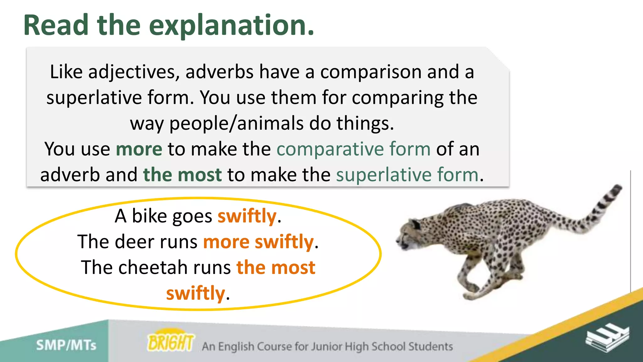 Read the explanation.
Like adjectives, adverbs have a comparison and a
superlative form. You use them for comparing the
way people/animals do things.
You use more to make the comparative form of an
adverb and the most to make the superlative form.
A bike goes swiftly.
The deer runs more swiftly.
The cheetah runs the most
swiftly.
 