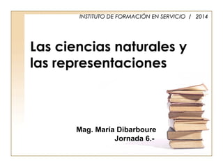 Las ciencias naturales y
las representaciones
INSTITUTO DE FORMACIINSTITUTO DE FORMACIÓÓN EN SERVICIO / 2014N EN SERVICIO / 2014
Mag. María Dibarboure
Jornada 6.-
 