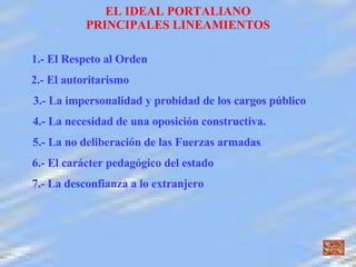 EL IDEAL PORTALIANO PRINCIPALES LINEAMIENTOS 1.- El Respeto al Orden  2.- El autoritarismo  3.- La impersonalidad y probidad de los cargos público 4.- La necesidad de una oposición constructiva. 5.- La no deliberación de las Fuerzas armadas 6.- El carácter pedagógico del estado 7.- La desconfianza a lo extranjero 
