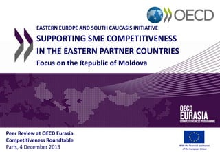 EASTERN EUROPE AND SOUTH CAUCASIS INITIATIVE

SUPPORTING SME COMPETITIVENESS
IN THE EASTERN PARTNER COUNTRIES
Focus on the Republic of Moldova

Peer Review at OECD Eurasia
Competitiveness Roundtable
Paris, 4 December 2013

With the financial assistance
of the European Union

 