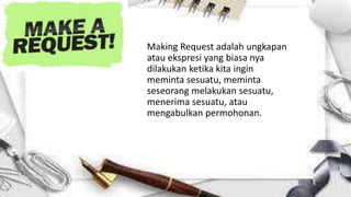 Making Request adalah ungkapan
atau ekspresi yang biasa nya
dilakukan ketika kita ingin
meminta sesuatu, meminta
seseorang melakukan sesuatu,
menerima sesuatu, atau
mengabulkan permohonan.
 