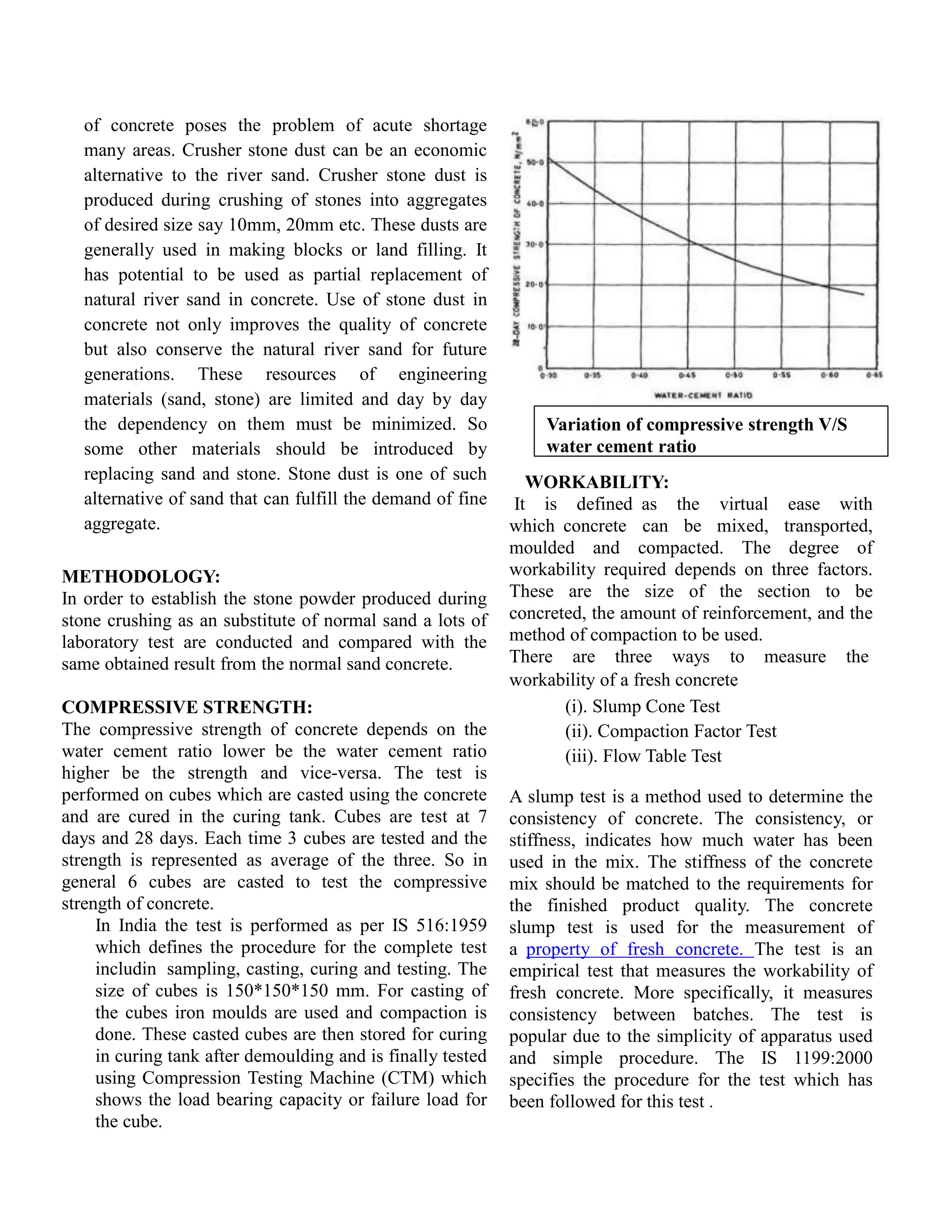 of concrete poses the problem of acute shortage
many areas. Crusher stone dust can be an economic
alternative to the river sand. Crusher stone dust is
produced during crushing of stones into aggregates
of desired size say 10mm, 20mm etc. These dusts are
generally used in making blocks or land filling. It
has potential to be used as partial replacement of
natural river sand in concrete. Use of stone dust in
concrete not only improves the quality of concrete
but also conserve the natural river sand for future
generations. These resources of engineering
materials (sand, stone) are limited and day by day
the dependency on them must be minimized. So
some other materials should be introduced by
replacing sand and stone. Stone dust is one of such
alternative of sand that can fulfill the demand of fine
aggregate.
METHODOLOGY:
In order to establish the stone powder produced during
stone crushing as an substitute of normal sand a lots of
laboratory test are conducted and compared with the
same obtained result from the normal sand concrete.
COMPRESSIVE STRENGTH:
The compressive strength of concrete depends on the
water cement ratio lower be the water cement ratio
higher be the strength and vice-versa. The test is
performed on cubes which are casted using the concrete
and are cured in the curing tank. Cubes are test at 7
days and 28 days. Each time 3 cubes are tested and the
strength is represented as average of the three. So in
general 6 cubes are casted to test the compressive
strength of concrete.
In India the test is performed as per IS 516:1959
which defines the procedure for the complete test
includin sampling, casting, curing and testing. The
size of cubes is 150*150*150 mm. For casting of
the cubes iron moulds are used and compaction is
done. These casted cubes are then stored for curing
in curing tank after demoulding and is finally tested
using Compression Testing Machine (CTM) which
shows the load bearing capacity or failure load for
the cube.
Variation of compressive strength V/S
water cement ratio
WORKABILITY:
It is defined as the virtual ease with
which concrete can be mixed, transported,
moulded and compacted. The degree of
workability required depends on three factors.
These are the size of the section to be
concreted, the amount of reinforcement, and the
method of compaction to be used.
There are three ways to measure the
workability of a fresh concrete
(i). Slump Cone Test
(ii). Compaction Factor Test
(iii). Flow Table Test
A slump test is a method used to determine the
consistency of concrete. The consistency, or
stiffness, indicates how much water has been
used in the mix. The stiffness of the concrete
mix should be matched to the requirements for
the finished product quality. The concrete
slump test is used for the measurement of
a property of fresh concrete. The test is an
empirical test that measures the workability of
fresh concrete. More specifically, it measures
consistency between batches. The test is
popular due to the simplicity of apparatus used
and simple procedure. The IS 1199:2000
specifies the procedure for the test which has
been followed for this test .
 