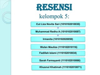 resensi
kelompok 5:
Cut Liza Novita Sari (1010102010030)
Muhammad Redha A (1010102010087)
Irmanita (1010102020050)
Wulan Mauliza (1110102010116)
Fadillah Islami (1110102010034)

Sarah Farmayanti (1110102010066)
Khusnul Khatimah (1110102010071)

 