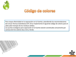 Para mayor efectividad en la separaciónn en la fuente y atendiendo las recomendaciones
de la Guía Técnica Colombiana GTC 24 se implementó el siguiente código de colores para el
adecuado manejoo de los residuos sólidos:
Los puntos ecológicos para separación en la fuente estarán constituidos únicamente por
canecas de tres colores Azul, Gris y Verde.
 
