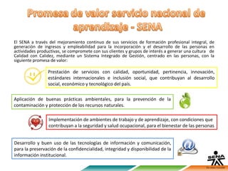 El SENA a través del mejoramiento continuo de sus servicios de formación profesional integral, de
generación de ingresos y empleabilidad para la incorporación y el desarrollo de las personas en
actividades productivas, se compromete con sus clientes y grupos de interés a generar una cultura de
Calidad con Calidez, mediante un Sistema Integrado de Gestión, centrado en las personas, con la
siguiente promesa de valor:

                Prestación de servicios con calidad, oportunidad, pertinencia, innovación,
                estándares internacionales e inclusión social, que contribuyan al desarrollo
                social, económico y tecnológico del país.

Aplicación de buenas prácticas ambientales, para la prevención de la
contaminación y protección de los recursos naturales.

                 Implementación de ambientes de trabajo y de aprendizaje, con condiciones que
                 contribuyan a la seguridad y salud ocupacional, para el bienestar de las personas


Desarrollo y buen uso de las tecnologías de información y comunicación,
para la preservación de la confidencialidad, integridad y disponibilidad de la
información institucional.
 