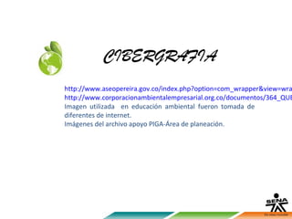 CIBERGRAFIA
http://www.aseopereira.gov.co/index.php?option=com_wrapper&view=wra
http://www.corporacionambientalempresarial.org.co/documentos/364_QUE
Imagen utilizada en educación ambiental fueron tomada de
diferentes de internet.
Imágenes del archivo apoyo PIGA-Área de planeación.
 
