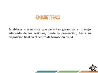 Establecer mecanismos que permitan garantizar el manejo
adecuado de los residuos, desde la prevención, hasta su
disposición final en el centro de formación CNCA.
 