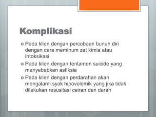 Komplikasi 
 Pada klien dengan percobaan bunuh diri 
dengan cara meminum zat kimia atau 
intoksikasi 
 Pada klien dengan tentamen suicide yang 
menyebabkan asfiksia 
 Pada klien dengan perdarahan akan 
mengalami syok hipovolemik yang jika tidak 
dilakukan resusitasi cairan dan darah 
 