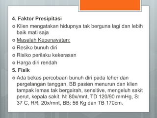 4. Faktor Presipitasi 
 Klien mengatakan hidupnya tak berguna lagi dan lebih 
baik mati saja 
 Masalah Keperawatan: 
 Resiko bunuh diri 
 Risiko perilaku kekerasan 
 Harga diri rendah 
5. Fisik 
 Ada bekas percobaan bunuh diri pada leher dan 
pergelangan tanggan, BB pasien menurun dan klien 
tampak lemas tak bergairah, sensitive, mengeluh sakit 
perut, kepala sakit. N: 80x/mnt, TD 120/90 mmHg, S: 
37 C, RR: 20x/mnt, BB: 56 Kg dan TB 170cm. 
 