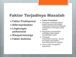 Faktor Terjadinya Masalah 
 Faktor Predisposisi 
 Sifat kepribadian 
 Lingkungan 
psikososial 
 Riwayat keluarga 
 Faktor biokimia 
 Faktor Presipitasi 
 Perasaan terisolasi dapat 
terjadi karena kehilangan 
hubunganinterpersonal/gagal 
melakukan hubungan yang 
berarti. 
 Kegagalan beradaptasi 
sehingga tidak dapat 
menghadapi stres. 
 Perasaan 
marah/bermusuhan, bunuh 
diri dapat merupakan 
hukumanpada diri sendiri. 
 Cara untuk mengakhiri 
keputusan. 
 