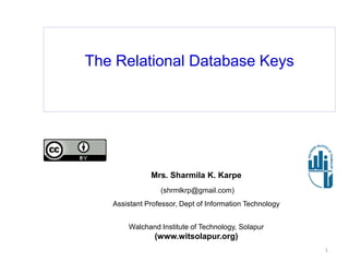 The Relational Database Keys
Mrs. Sharmila K. Karpe
(shrmlkrp@gmail.com)
Assistant Professor, Dept of Information Technology
Walchand Institute of Technology, Solapur
(www.witsolapur.org)
1
