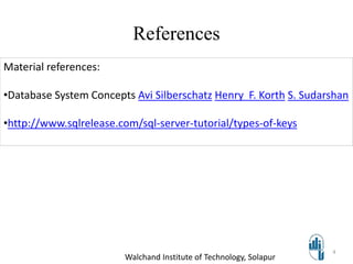 References
Walchand Institute of Technology, Solapur
4
Material references:
•Database System Concepts Avi Silberschatz Henry F. Korth S. Sudarshan
•http://www.sqlrelease.com/sql-server-tutorial/types-of-keys