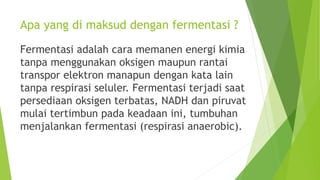 Apa yang di maksud dengan fermentasi ?
Fermentasi adalah cara memanen energi kimia
tanpa menggunakan oksigen maupun rantai
transpor elektron manapun dengan kata lain
tanpa respirasi seluler. Fermentasi terjadi saat
persediaan oksigen terbatas, NADH dan piruvat
mulai tertimbun pada keadaan ini, tumbuhan
menjalankan fermentasi (respirasi anaerobic).
 