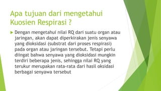 Apa tujuan dari mengetahui
Kuosien Respirasi ?
 Dengan mengetahui nilai RQ dari suatu organ atau
jaringan, akan dapat diperkirakan jenis senyawa
yang dioksidasi (substrat dari proses respirasi)
pada organ atau jaringan tersebut. Tetapi perlu
diingat bahwa senyawa yang dioksidasi mungkin
terdiri beberapa jenis, sehingga nilai RQ yang
terukur merupakan rata-rata dari hasil oksidasi
berbagai senyawa tersebut
 