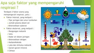 Apa saja faktor yang mempengaruhi
respirasi ?
Terdapat 2 faktor utama yang
mempengaruhi respirasi, yaitu :
 Faktor internal, yang meliputi :
1.Tipe jaringan dan umur tumbuhan
2.Jumlah plasma dalam sel
3.Ketersediaan substrat
 Faktor eksternal, yang meliputi :
1.Rangsangan mekanik
2.Suhu
3.Kadar air dalam jaringan
4.Ketersediaan oksigen
5.Karbondioksida
6.Luka dan stimulus mekanik
7.Garam-garam mineral
8.Cahaya
 