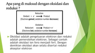  Oksidasi adalah pengeluaran elektron dan reduksi
adalah pemerolehan elektron. Sebagai contoh
adalah oksidasi ion fero menjadi feri. Dengan
demikian oksidasi akan selalu disertai reduksi
akseptor elektron
 