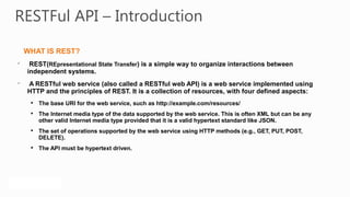RESTFul API – Introduction

    WHAT IS REST?

     REST(REpresentational State Transfer) is a simple way to organize interactions between
    independent systems.

    A RESTful web service (also called a RESTful web API) is a web service implemented using
    HTTP and the principles of REST. It is a collection of resources, with four defined aspects:
     
         The base URI for the web service, such as http://example.com/resources/
     
         The Internet media type of the data supported by the web service. This is often XML but can be any
         other valid Internet media type provided that it is a valid hypertext standard like JSON.
     
         The set of operations supported by the web service using HTTP methods (e.g., GET, PUT, POST,
         DELETE).
     
         The API must be hypertext driven.
 
