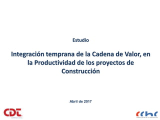 Estudio
Integración temprana de la Cadena de Valor, en
la Productividad de los proyectos de
Construcción
Abril de 2017
 