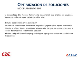 OPTIMIZACION DE SOLUCIONES
MODELAMIENTO BIM
La metodología BIM fue una herramienta fundamental para analizar las soluciones
propuestas en las mesas de trabajo, se utiliza para:
-Simular las soluciones en un espacio 3D
-Analizar sus interacciones en términos de pérdida y optimización de uso de material
-Simular el efecto de una solución en el desarrollo del proceso constructivo para el
análisis de variaciones en tiempo de ejecución
-Realizar comparaciones entre programa original y programa modificado por inclusión
de soluciones
17
 