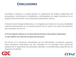 CONCLUSIONES
Finalizado el proyecto se puede destacar la importancia del trabajo colaborativo de
proveedores, constructoras, inmobiliarias y distribuidores en etapas tempranas de un
proyecto de construcción, con la adecuada coordinación técnica.
A través de este trabajo colaborativo, se ha logrado una mejora en las casas modeladas
traducido directamente en un impacto positivo de los costos y los plazos del proyecto,
que se pueden resumir en:
12 % de impacto relativo en el costo directo (universo de partidas mejoradas).
11 días hábiles de reducción de plazo del proyecto.
Así mismo en la soluciones presentadas por los participantes al proyecto, aparecen
tanto soluciones innovadoras (no tan conocidas en el mercado) como soluciones
producto de la experiencia del proveedor aplicadas a la problemática específica de los
proyectos estudiados.
 