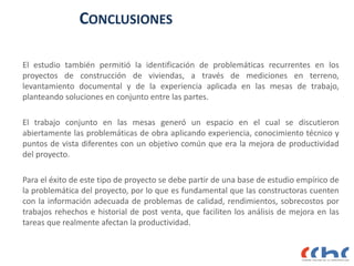 CONCLUSIONES
El estudio también permitió la identificación de problemáticas recurrentes en los
proyectos de construcción de viviendas, a través de mediciones en terreno,
levantamiento documental y de la experiencia aplicada en las mesas de trabajo,
planteando soluciones en conjunto entre las partes.
El trabajo conjunto en las mesas generó un espacio en el cual se discutieron
abiertamente las problemáticas de obra aplicando experiencia, conocimiento técnico y
puntos de vista diferentes con un objetivo común que era la mejora de productividad
del proyecto.
Para el éxito de este tipo de proyecto se debe partir de una base de estudio empírico de
la problemática del proyecto, por lo que es fundamental que las constructoras cuenten
con la información adecuada de problemas de calidad, rendimientos, sobrecostos por
trabajos rehechos e historial de post venta, que faciliten los análisis de mejora en las
tareas que realmente afectan la productividad.
 