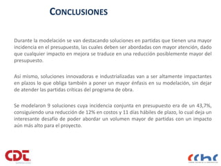 CONCLUSIONES
Durante la modelación se van destacando soluciones en partidas que tienen una mayor
incidencia en el presupuesto, las cuales deben ser abordadas con mayor atención, dado
que cualquier impacto en mejora se traduce en una reducción posiblemente mayor del
presupuesto.
Así mismo, soluciones innovadoras e industrializadas van a ser altamente impactantes
en plazos lo que obliga también a poner un mayor énfasis en su modelación, sin dejar
de atender las partidas críticas del programa de obra.
Se modelaron 9 soluciones cuya incidencia conjunta en presupuesto era de un 43,7%,
consiguiendo una reducción de 12% en costos y 11 días hábiles de plazo, lo cual deja un
interesante desafío de poder abordar un volumen mayor de partidas con un impacto
aún más alto para el proyecto.
 