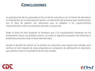 CONCLUSIONES
La participación de los proveedores fue en forma voluntaria con el interés de demostrar
la importancia de su participación previo a la liberación del proyecto para construcción,
con el foco de aportar con soluciones que se adapten a los requerimientos
arquitectónicos y de la constructora durante su ejecución.
Dado el éxito de este proyecto se fortalece que si la incorporación temprana de los
proveedores fuese una práctica común, sin duda se lograrían proyecto más eficientes y
productivos durante todo el desarrollo de estos.
Queda el desafío de evaluar en la práctica las soluciones que aporta este estudio, para
verificar el real impacto de estas propuestas en proyectos de edificación en extensión,
que podrían variar el resultado final de este estudio.
 