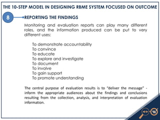 8
THE 10-STEP MODEL IN DESIGNING RBME SYSTEM FOCUSED ON OUTCOME
REPORTING THE FINDINGS
Monitoring and evaluation reports can play many different
roles, and the information produced can be put to very
different uses:
To demonstrate accountability
To convince
To educate
To explore and investigate
To document
To involve
To gain support
To promote understanding
The central purpose of evaluation results is to “deliver the message” -
inform the appropriate audiences about the findings and conclusions
resulting from the collection, analysis, and interpretation of evaluation
information.
 