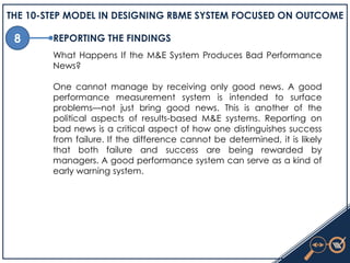 8
THE 10-STEP MODEL IN DESIGNING RBME SYSTEM FOCUSED ON OUTCOME
REPORTING THE FINDINGS
What Happens If the M&E System Produces Bad Performance
News?
One cannot manage by receiving only good news. A good
performance measurement system is intended to surface
problems—not just bring good news. This is another of the
political aspects of results-based M&E systems. Reporting on
bad news is a critical aspect of how one distinguishes success
from failure. If the difference cannot be determined, it is likely
that both failure and success are being rewarded by
managers. A good performance system can serve as a kind of
early warning system.
 