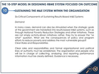 THE 10-STEP MODEL IN DESIGNING RBME SYSTEM FOCUSED ON OUTCOME
SUSTAINING THE M&E SYSTEM WITHIN THE ORGANIZATION
Six Critical Components of Sustaining Results-Based M&E Systems
Demand
In many cases, demand can also be stimulated when the strategic goals
of the government are translated into results-based M&E systems, such as
through National Poverty Reduction Strategies and other initiatives. These
are not simply activity-driven initiatives; rather, they try to answer the ―so
what‖ question. What are the consequences of policy and program
efforts to reduce poverty and address the most vulnerable groups?
Clear Roles and Responsibilities
Clear roles and responsibilities and formal organizational and political
lines of authority must be established. The organization and people who
will be in charge of collecting, analyzing, and reporting performance
information must be clearly defined. Guidance is necessary.
 