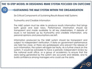 THE 10-STEP MODEL IN DESIGNING RBME SYSTEM FOCUSED ON OUTCOME
SUSTAINING THE M&E SYSTEM WITHIN THE ORGANIZATION
Six Critical Components of Sustaining Results-Based M&E Systems
Trustworthy and Credible Information
The M&E system must be able to produce results information that brings
both good and bad news. Performance information should be
transparent and made available to all key stakeholders. If debate of
issues is not backed up by trustworthy and credible information, only
personal opinions and presumptions are left.
Information produced by the M&E system should be transparent and
subject to independent verification. If data on government performance
are held too close, or there are gatekeepers who prevent the release of
such information, the system will again be faulty. As a further check on the
system, it would be advisable to have a periodic independent review by
the national audit office, or a group of academics to ensure that the
data being generated by the system are accurate and reliable, and to
build confidence among managers who could use the data.
 