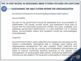 THE 10-STEP MODEL IN DESIGNING RBME SYSTEM FOCUSED ON OUTCOME
SUSTAINING THE M&E SYSTEM WITHIN THE ORGANIZATION
Six Critical Components of Sustaining Results-Based M&E Systems
Accountability
No part of the government should be exempted from accountability to
stakeholders. The media, private sector, and parliament have roles to
ensure that the information produced is timely, accurate, available, and
addresses government performance. It is also important not to reward
failure. Accountability means that problems should be acknowledged
and addressed.
Capacity
Sound technical skills in data collection and analysis are necessary for the
system’s sustainability. Managerial skills in strategic goal setting and
organizational development are also needed. Data collection and
retrieval systems must be up, running, and modernized. Governments will
need to commit continuing financial resources to the upkeep and
management of results-based M&E systems. Institutional experience and
memory are also helpful in the long-term sustainability of these systems.
 