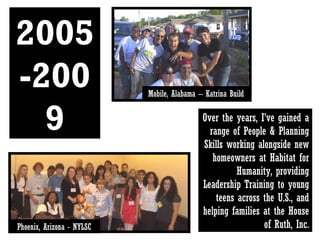 2005-2009 Over the years, I’ve gained a range of People & Planning Skills working alongside new homeowners at Habitat for Humanity, providing Leadership Training to young teens across the U.S., and helping families at the House of Ruth, Inc. Phoenix, Arizona - NYLSC Mobile, Alabama – Katrina Build 