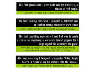 The first training curriculum I designed & delivered was on conflict among community work teams. That was for BCCC in 2004, it is still being used today. The first e-learning I designed incorporated Wikis, Google Search, & YouTube use by students into the modules. That was pre 2.0 mania for an area school in 2006. The first presentation I ever made was 60 minutes to a theatre of 400 people. I was only 16 years old.  Subject: Empowerment. The first consulting experience I ever had was to create a system for improving a work/life benefit program for a large capitol hill advocacy non-profit. They were so happy with the results, they asked me to analyze & evaluate their entire HRIS processes. 