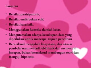 Lanjutan

• Bersifat partisipatoris,
• Bersifat emik(bukan etik)
• Bersifat kasuistik,
• Menggunakan konteks alamiah kelas,
• Mengutamakan adanya kecukupan data yang
  diperlukan untuk mencapai tujuan penelitian
• Bermaksud mengubah kenyataan, dan situasi
  pembelajaran menjadi lebih baik dan memenuhi
  harapan, bukan bermaksud membangun teori dan
  menguji hipotesis.
 