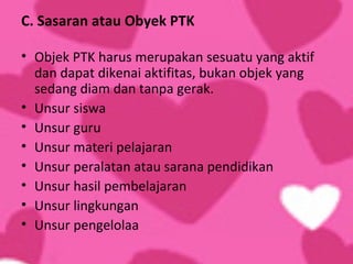 C. Sasaran atau Obyek PTK

• Objek PTK harus merupakan sesuatu yang aktif
  dan dapat dikenai aktifitas, bukan objek yang
  sedang diam dan tanpa gerak.
• Unsur siswa
• Unsur guru
• Unsur materi pelajaran
• Unsur peralatan atau sarana pendidikan
• Unsur hasil pembelajaran
• Unsur lingkungan
• Unsur pengelolaa
 