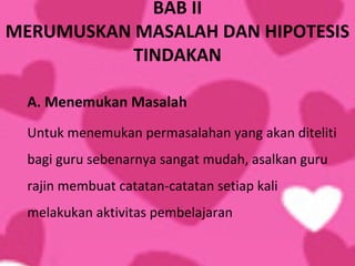 BAB II
MERUMUSKAN MASALAH DAN HIPOTESIS
           TINDAKAN

  A. Menemukan Masalah
  Untuk menemukan permasalahan yang akan diteliti
  bagi guru sebenarnya sangat mudah, asalkan guru
  rajin membuat catatan-catatan setiap kali
  melakukan aktivitas pembelajaran
 