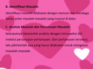 B. Identifikasi Masalah
Identifikasi masalah dilakukan dengan mencari dan menduga
kaitan antar masalah-masalah yang muncul di kelas

C. Analisis Masalah dan Perumusan Masalah
Selanjutnya lakukanlah analisis dengan introspeksi diri
melalui pertanyaan-pertanyaan. Dari pertanyaan tersebut,
lalu pikirkanlah apa yang harus dilakukan untuk mengatasi
masalah-masalah
 