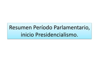 Resumen Período Parlamentario,
inicio Presidencialismo.
 