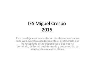 IES Miguel Crespo
2015
Este montaje es una adaptación de otros encontrados
en la web. Nuestro agradecimiento al profesorado que
ha recopilado estas diapositivas y que nos ha
permitido, de forma desinteresada y desconocida, su
adaptación a nuestras clases.
 