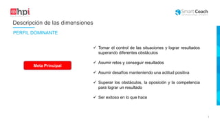 |
Descripción de las dimensiones
Meta Principal
 Tomar el control de las situaciones y lograr resultados
superando diferentes obstáculos
 Asumir retos y conseguir resultados
 Asumir desafíos manteniendo una actitud positiva
 Superar los obstáculos, la oposición y la competencia
para lograr un resultado
 Ser exitoso en lo que hace
PERFIL DOMINANTE
 