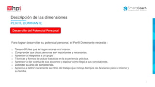 |
Desarrollo del Potencial Personal
Para lograr desarrollar su potencial personal, el Perfil Dominante necesita :
o Tareas difíciles que le hagan retarse a sí mismo.
o Comprender que otras personas son importantes y necesarias.
o Aprender a integrarse a un grupo .
o Técnicas y formas de actuar basadas en la experiencia práctica.
o Aprender a dar cuenta de sus acciones y explicar como llegó a sus conclusiones.
o Delimitar su área de competencia.
o Aprenda a definir claramente su ritmo de trabajo que incluya tiempos de descanso para sí mismo y
su familia.
Descripción de las dimensiones
PERFIL DOMINANTE
 