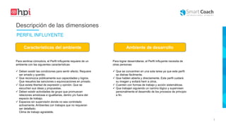 |
Para sentirse cómodo/a, el Perfil Influyente requiere de un
ambiente con las siguientes características:
 Deben existir las condiciones para sentir afecto. Requiere
ser amado y querido.
 Que reconozca públicamente sus capacidades y logros.
Que resuelva las sanciones o equivocaciones en privado.
 Que exista libertad de expresión y opinión. Que se
escuchen sus ideas y propuestas.
 Deben existir actividades de grupo que promuevan
relaciones amistosas e igualitarias, dentro y/o fuera del
espacio de trabajo.
 Espacios sin supervisión donde no sea controlado
activamente. Ambientes con trabajos que no requieran
ser detallado.
Clima de trabajo agradable.
Características del ambiente Ambiente de desarrollo
Para lograr desarrollarse, el Perfil Influyente necesita de
otras personas:
 Que se concentren en una sola tarea ya que este perfil
se distrae fácilmente.
 Que hablen abierta y directamente. Este perfil cuidará
su imagen y evitará herir a otros.
 Cuenten con formas de trabajo y acción sistemáticas.
 Que trabajen siguiendo un camino lógico y supervisen
personalmente el desarrollo de los procesos de principio
a fin.
Descripción de las dimensiones
PERFIL INFLUYENTE
 