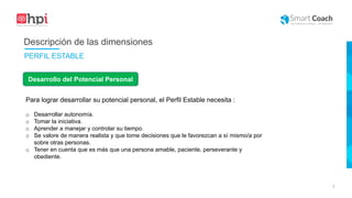 |
Desarrollo del Potencial Personal
Para lograr desarrollar su potencial personal, el Perfil Estable necesita :
o Desarrollar autonomía.
o Tomar la iniciativa.
o Aprender a manejar y controlar su tiempo.
o Se valore de manera realista y que tome decisiones que le favorezcan a sí mismo/a por
sobre otras personas.
o Tener en cuenta que es más que una persona amable, paciente, perseverante y
obediente.
Descripción de las dimensiones
PERFIL ESTABLE
 