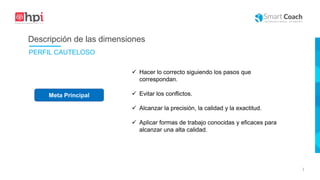 |
Meta Principal
 Hacer lo correcto siguiendo los pasos que
correspondan.
 Evitar los conflictos.
 Alcanzar la precisión, la calidad y la exactitud.
 Aplicar formas de trabajo conocidas y eficaces para
alcanzar una alta calidad.
Descripción de las dimensiones
PERFIL CAUTELOSO
 